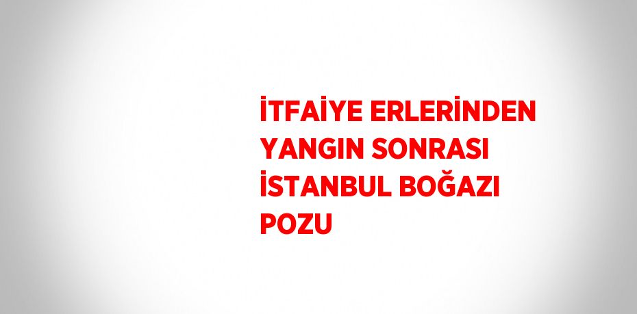 İTFAİYE ERLERİNDEN YANGIN SONRASI İSTANBUL BOĞAZI POZU