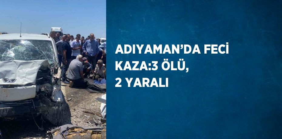 ADIYAMAN’DA FECİ KAZA:3 ÖLÜ, 2 YARALI