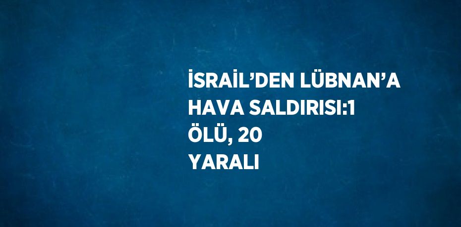 İSRAİL’DEN LÜBNAN’A HAVA SALDIRISI:1 ÖLÜ, 20 YARALI