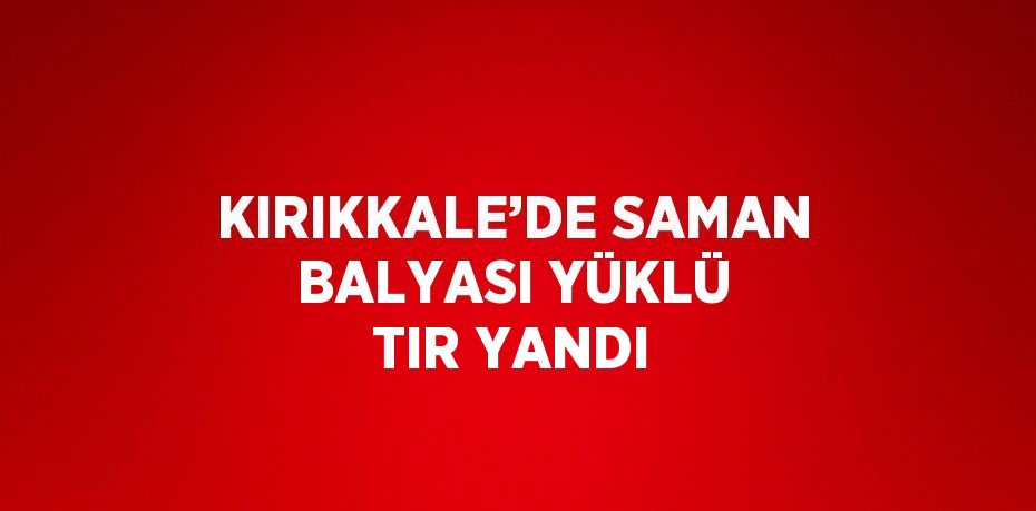 KIRIKKALE’DE SAMAN BALYASI YÜKLÜ TIR YANDI