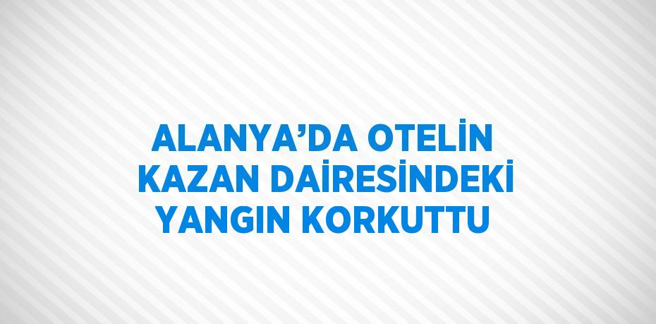 ALANYA’DA OTELİN KAZAN DAİRESİNDEKİ YANGIN KORKUTTU