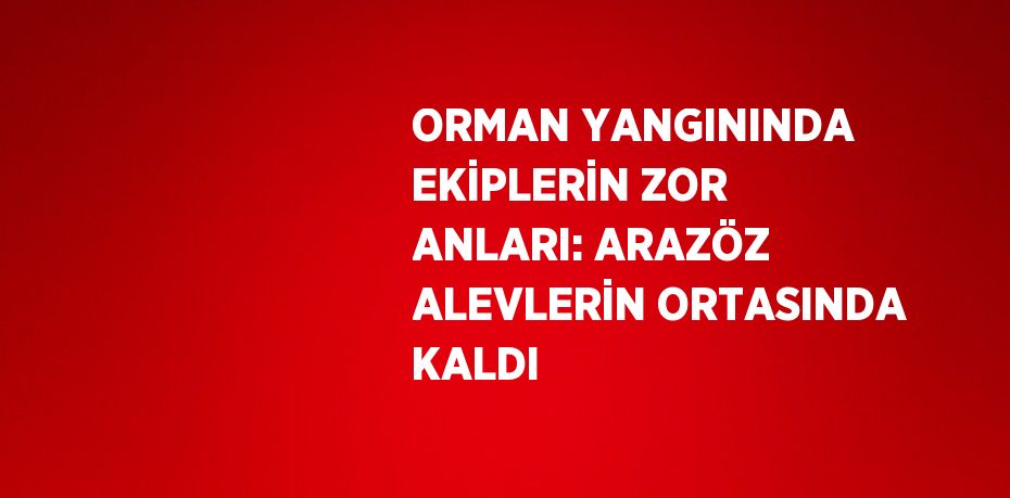 ORMAN YANGININDA EKİPLERİN ZOR ANLARI: ARAZÖZ ALEVLERİN ORTASINDA KALDI