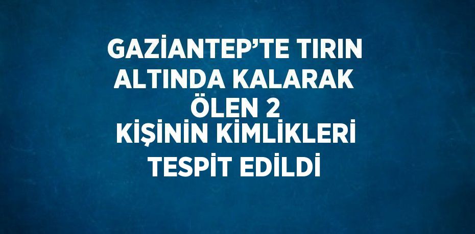 GAZİANTEP’TE TIRIN ALTINDA KALARAK ÖLEN 2 KİŞİNİN KİMLİKLERİ TESPİT EDİLDİ