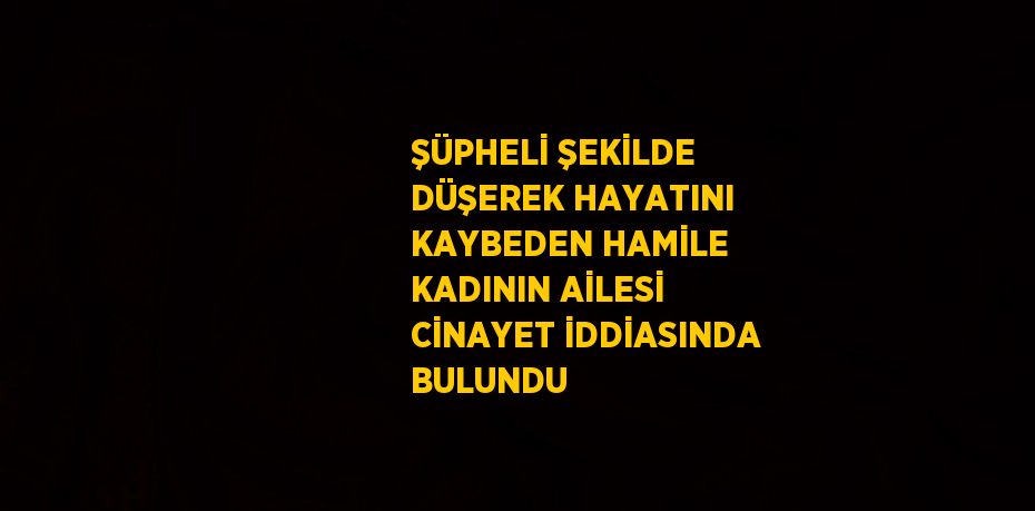 ŞÜPHELİ ŞEKİLDE DÜŞEREK HAYATINI KAYBEDEN HAMİLE KADININ AİLESİ CİNAYET İDDİASINDA BULUNDU