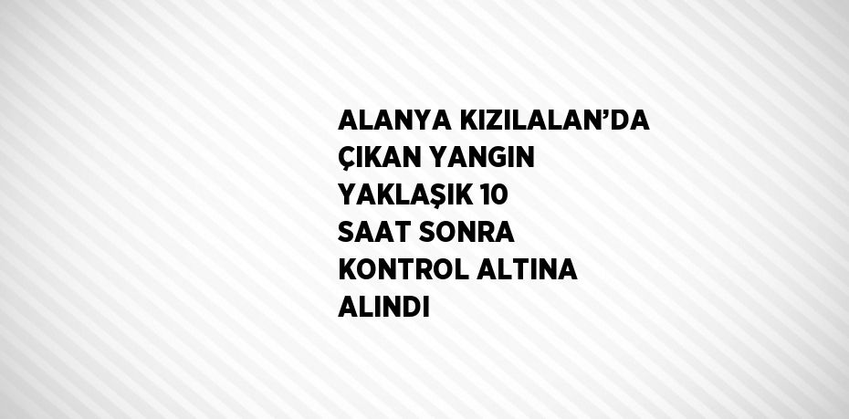 ALANYA KIZILALAN’DA ÇIKAN YANGIN YAKLAŞIK 10 SAAT SONRA KONTROL ALTINA ALINDI