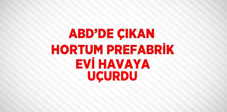 ABD’DE ÇIKAN HORTUM PREFABRİK EVİ HAVAYA UÇURDU