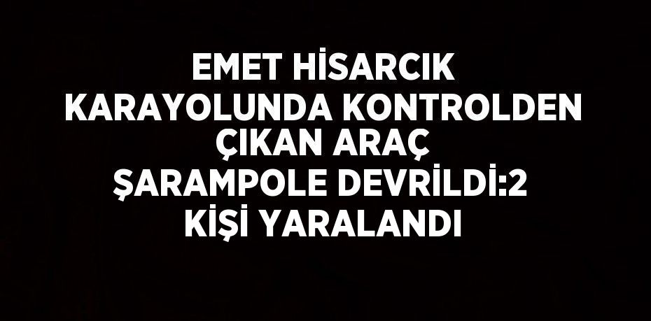 EMET HİSARCIK KARAYOLUNDA KONTROLDEN ÇIKAN ARAÇ ŞARAMPOLE DEVRİLDİ:2 KİŞİ YARALANDI