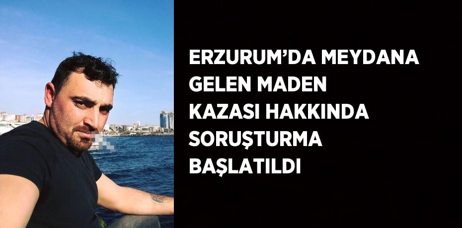 ERZURUM’DA MEYDANA GELEN MADEN KAZASI HAKKINDA SORUŞTURMA BAŞLATILDI