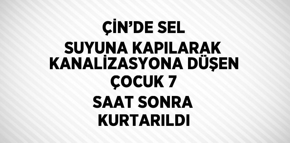 ÇİN’DE SEL SUYUNA KAPILARAK KANALİZASYONA DÜŞEN ÇOCUK 7 SAAT SONRA KURTARILDI