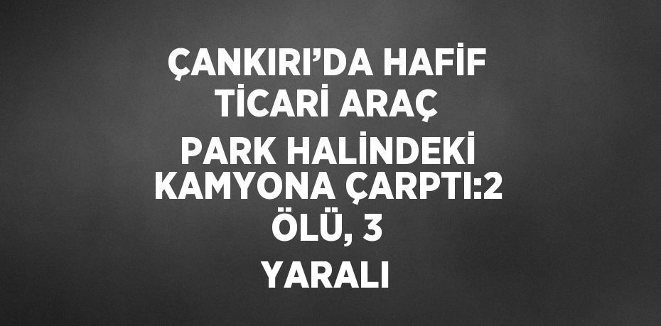 ÇANKIRI’DA HAFİF TİCARİ ARAÇ PARK HALİNDEKİ KAMYONA ÇARPTI:2 ÖLÜ, 3 YARALI