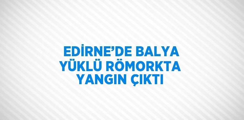 EDİRNE’DE BALYA YÜKLÜ RÖMORKTA YANGIN ÇIKTI