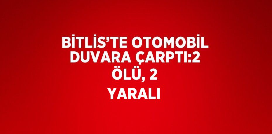 BİTLİS’TE OTOMOBİL DUVARA ÇARPTI:2 ÖLÜ, 2 YARALI