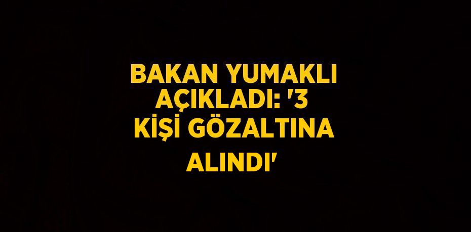 BAKAN YUMAKLI AÇIKLADI: '3 KİŞİ GÖZALTINA ALINDI'