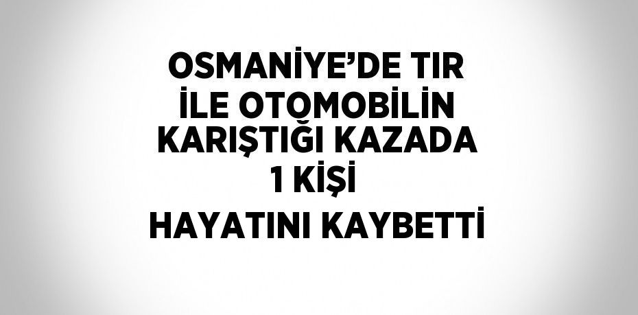 OSMANİYE’DE TIR İLE OTOMOBİLİN KARIŞTIĞI KAZADA 1 KİŞİ HAYATINI KAYBETTİ