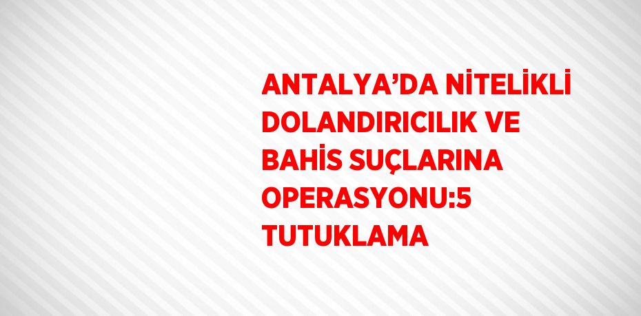 ANTALYA’DA NİTELİKLİ DOLANDIRICILIK VE BAHİS SUÇLARINA OPERASYONU:5 TUTUKLAMA
