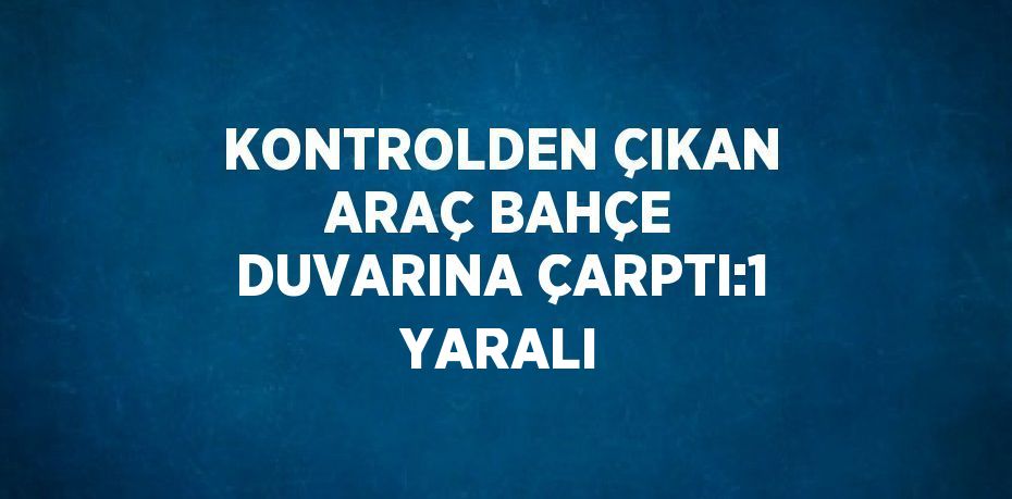 KONTROLDEN ÇIKAN ARAÇ BAHÇE DUVARINA ÇARPTI:1 YARALI