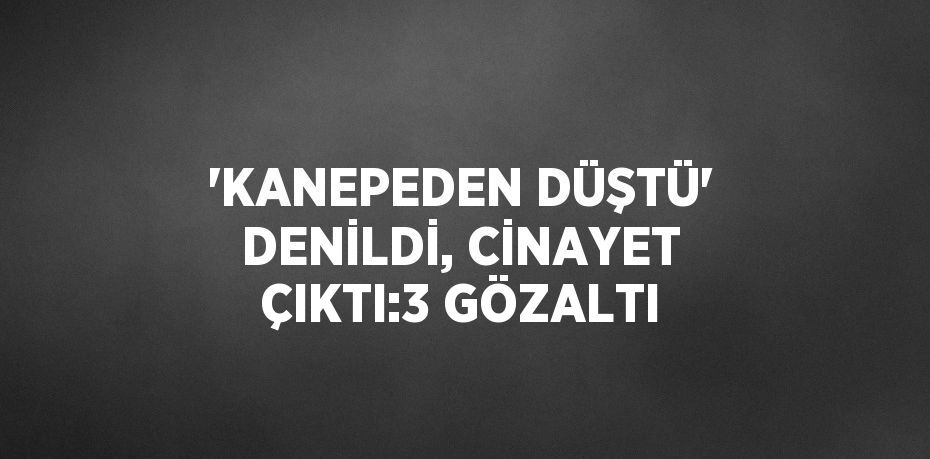 'KANEPEDEN DÜŞTÜ' DENİLDİ, CİNAYET ÇIKTI:3 GÖZALTI