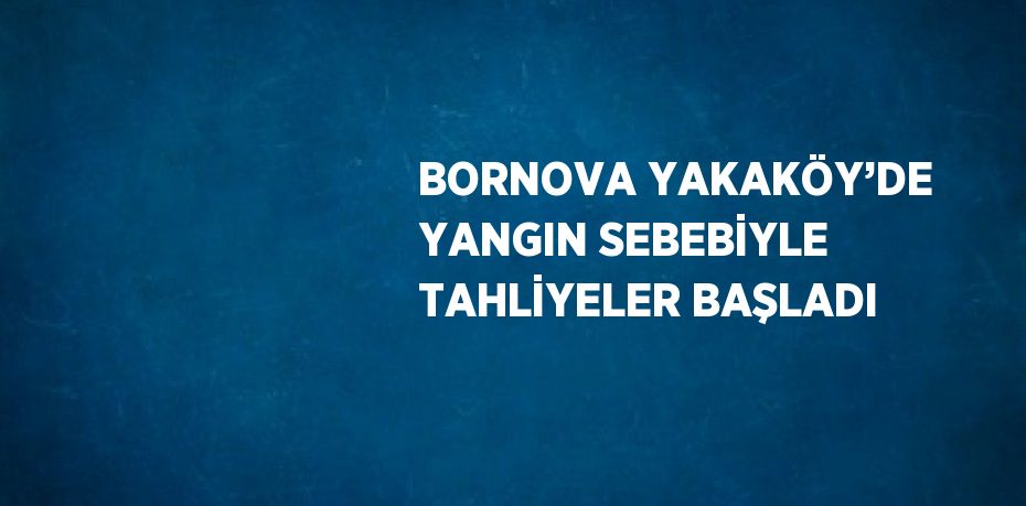 BORNOVA YAKAKÖY’DE YANGIN SEBEBİYLE TAHLİYELER BAŞLADI