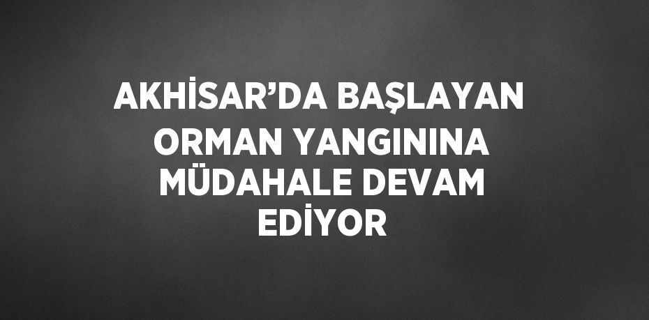 AKHİSAR’DA BAŞLAYAN ORMAN YANGININA MÜDAHALE DEVAM EDİYOR