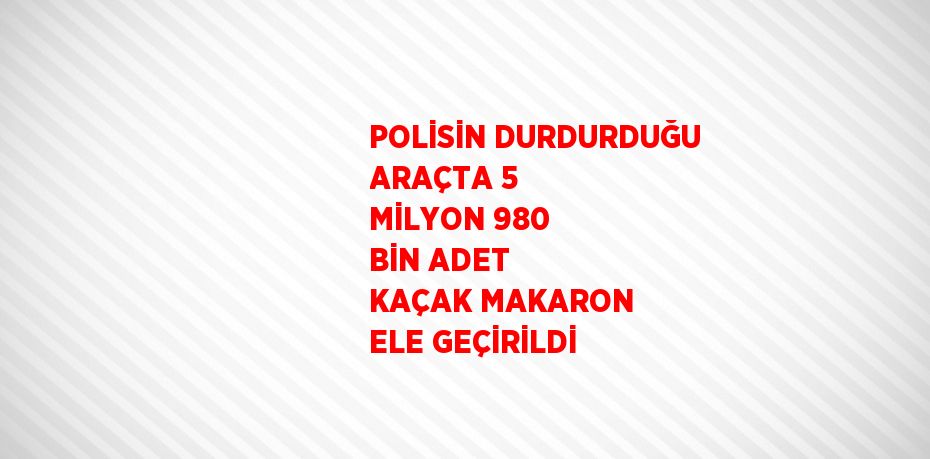 POLİSİN DURDURDUĞU ARAÇTA 5 MİLYON 980 BİN ADET KAÇAK MAKARON ELE GEÇİRİLDİ
