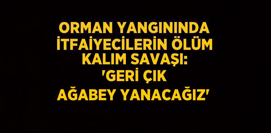 ORMAN YANGININDA İTFAİYECİLERİN ÖLÜM KALIM SAVAŞI: 'GERİ ÇIK AĞABEY YANACAĞIZ'
