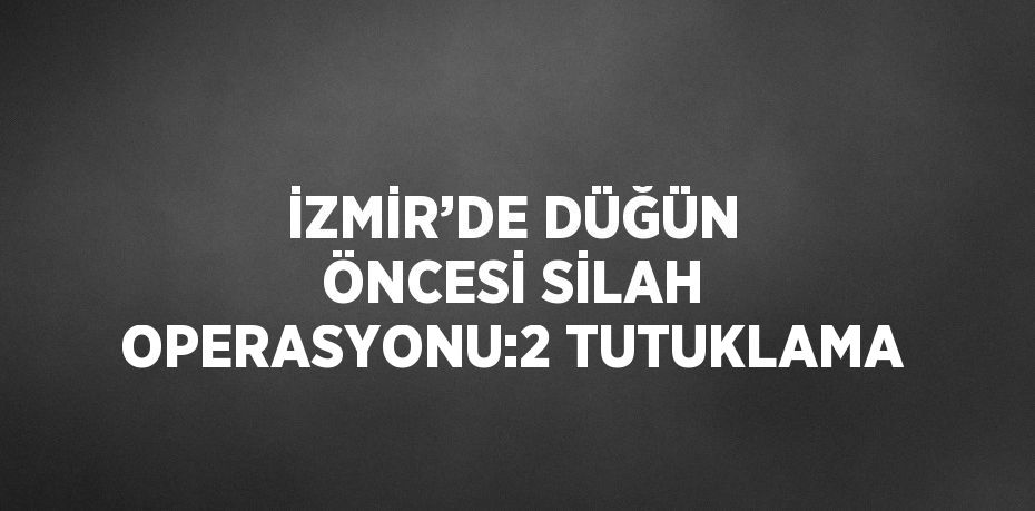 İZMİR’DE DÜĞÜN ÖNCESİ SİLAH OPERASYONU:2 TUTUKLAMA