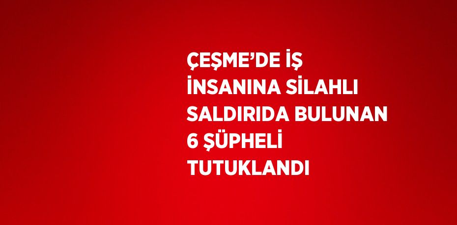 ÇEŞME’DE İŞ İNSANINA SİLAHLI SALDIRIDA BULUNAN 6 ŞÜPHELİ TUTUKLANDI