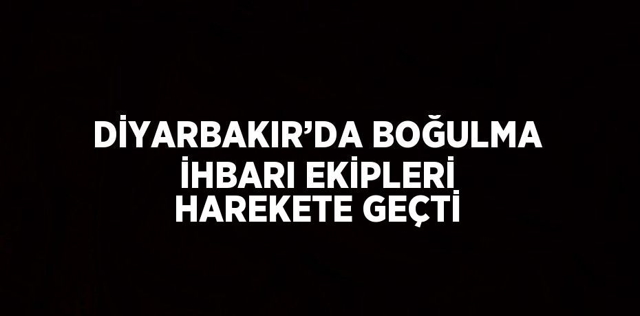 DİYARBAKIR’DA BOĞULMA İHBARI EKİPLERİ HAREKETE GEÇTİ