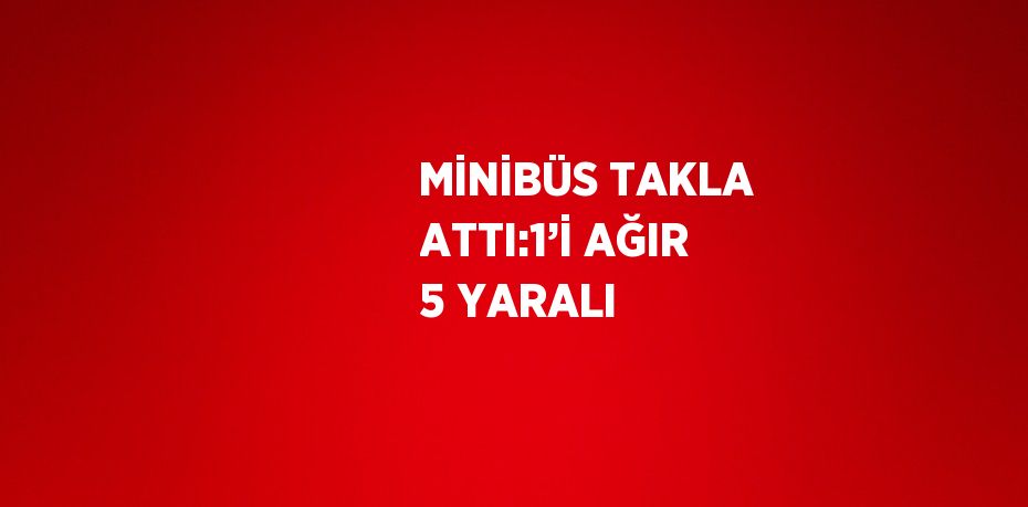 MİNİBÜS TAKLA ATTI:1’İ AĞIR 5 YARALI