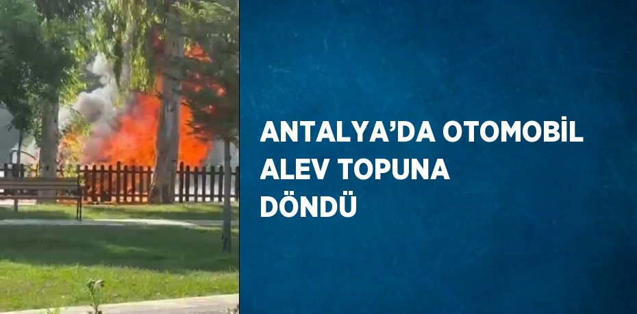 ANTALYA’DA OTOMOBİL ALEV TOPUNA DÖNDÜ