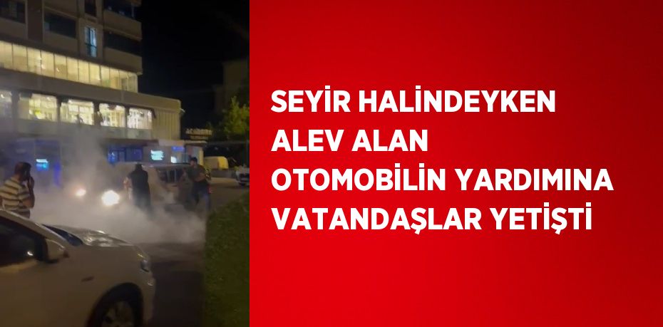 SEYİR HALİNDEYKEN ALEV ALAN OTOMOBİLİN YARDIMINA VATANDAŞLAR YETİŞTİ