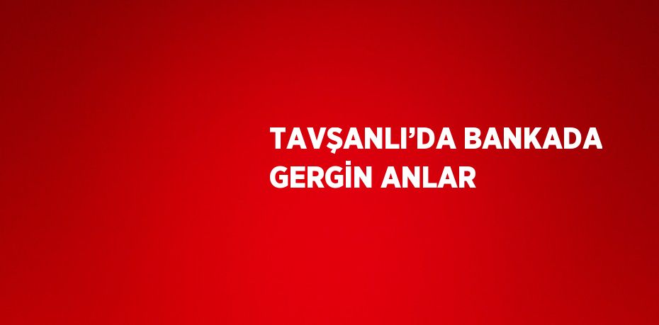 TAVŞANLI’DA BANKADA GERGİN ANLAR