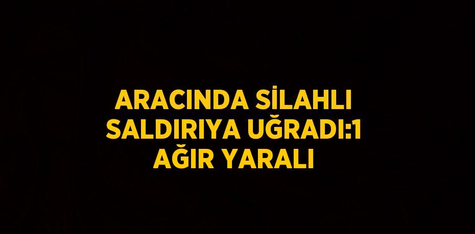 ARACINDA SİLAHLI SALDIRIYA UĞRADI:1 AĞIR YARALI