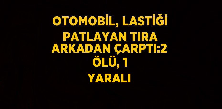 OTOMOBİL, LASTİĞİ PATLAYAN TIRA ARKADAN ÇARPTI:2 ÖLÜ, 1 YARALI