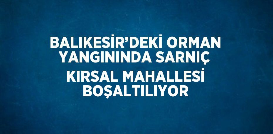 BALIKESİR’DEKİ ORMAN YANGININDA SARNIÇ KIRSAL MAHALLESİ BOŞALTILIYOR