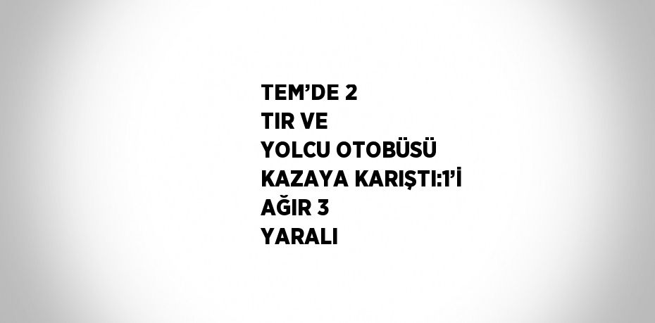TEM’DE 2 TIR VE YOLCU OTOBÜSÜ KAZAYA KARIŞTI:1’İ AĞIR 3 YARALI