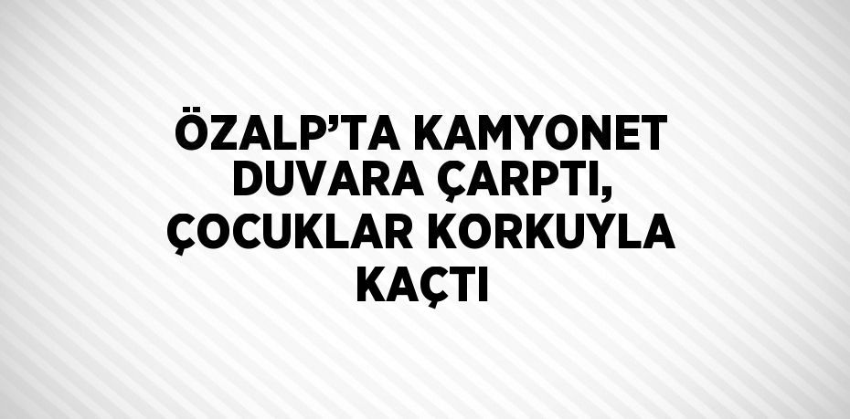 ÖZALP’TA KAMYONET DUVARA ÇARPTI, ÇOCUKLAR KORKUYLA KAÇTI