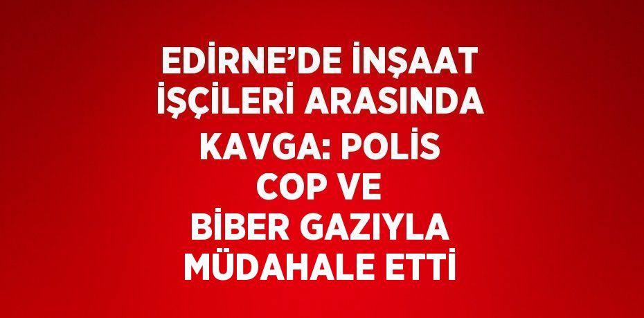 EDİRNE’DE İNŞAAT İŞÇİLERİ ARASINDA KAVGA: POLİS COP VE BİBER GAZIYLA MÜDAHALE ETTİ