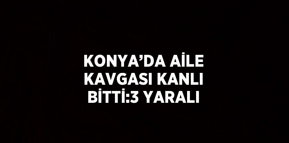 KONYA’DA AİLE KAVGASI KANLI BİTTİ:3 YARALI