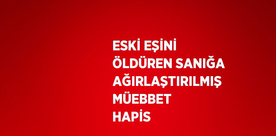 ESKİ EŞİNİ ÖLDÜREN SANIĞA AĞIRLAŞTIRILMIŞ MÜEBBET HAPİS