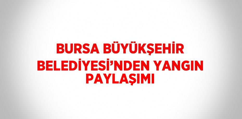 BURSA BÜYÜKŞEHİR BELEDİYESİ’NDEN YANGIN PAYLAŞIMI