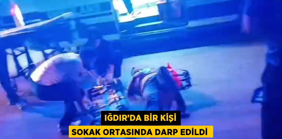 IĞDIR’DA BİR KİŞİ SOKAK ORTASINDA DARP EDİLDİ