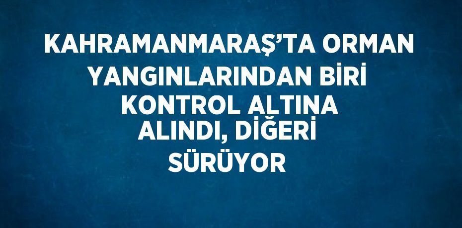 KAHRAMANMARAŞ’TA ORMAN YANGINLARINDAN BİRİ KONTROL ALTINA ALINDI, DİĞERİ SÜRÜYOR