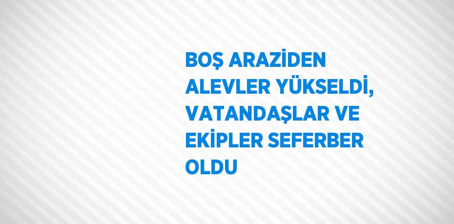 BOŞ ARAZİDEN ALEVLER YÜKSELDİ, VATANDAŞLAR VE EKİPLER SEFERBER OLDU