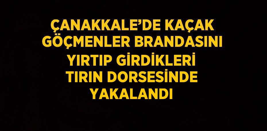 ÇANAKKALE’DE KAÇAK GÖÇMENLER BRANDASINI YIRTIP GİRDİKLERİ TIRIN DORSESİNDE YAKALANDI