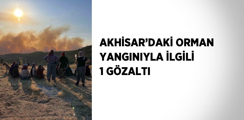 AKHİSAR’DAKİ ORMAN YANGINIYLA İLGİLİ 1 GÖZALTI