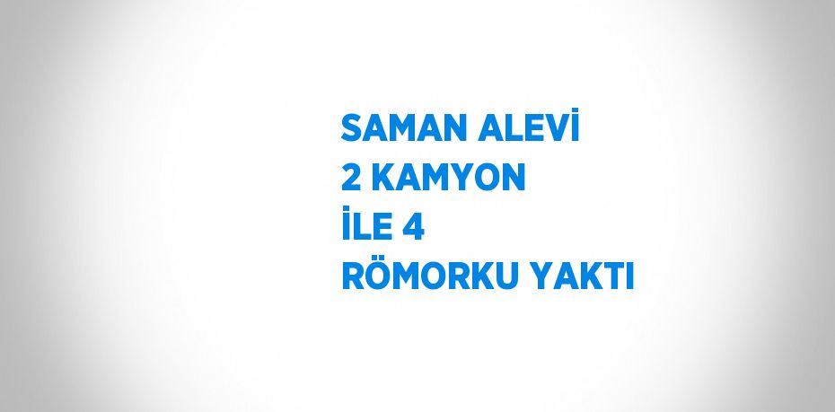 SAMAN ALEVİ 2 KAMYON İLE 4 RÖMORKU YAKTI