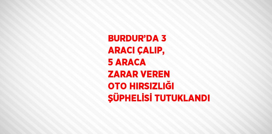 BURDUR’DA 3 ARACI ÇALIP, 5 ARACA ZARAR VEREN OTO HIRSIZLIĞI ŞÜPHELİSİ TUTUKLANDI