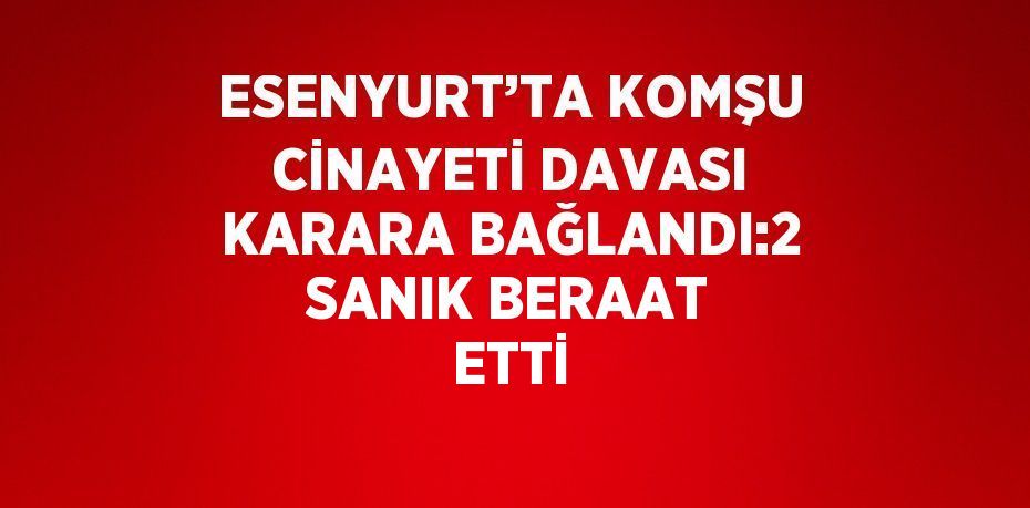 ESENYURT’TA KOMŞU CİNAYETİ DAVASI KARARA BAĞLANDI:2 SANIK BERAAT ETTİ