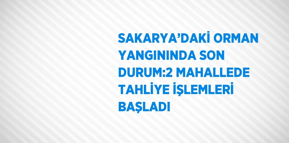 SAKARYA’DAKİ ORMAN YANGININDA SON DURUM:2 MAHALLEDE TAHLİYE İŞLEMLERİ BAŞLADI